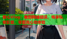 糖心Vlog：告别网络错误，畅享私密影音，零距离心动体验