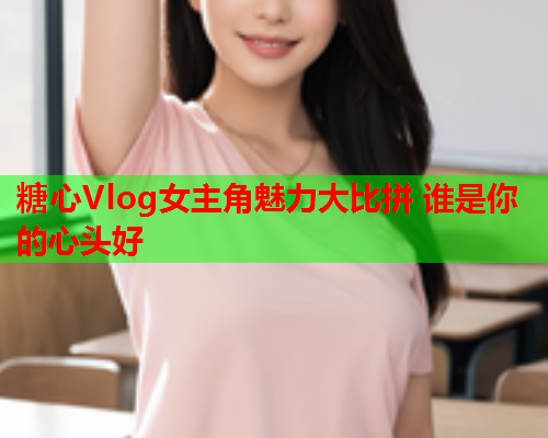糖心Vlog女主角魅力大比拼 谁是你的心头好