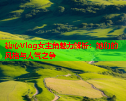 糖心Vlog女主角魅力解析：她们的风格与人气之争