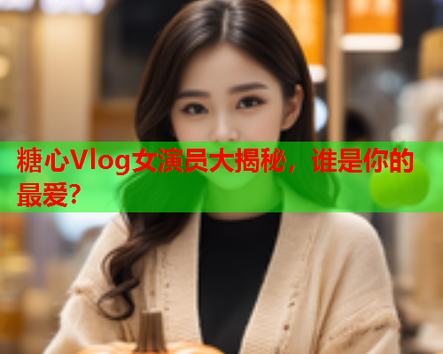 糖心Vlog女演员大揭秘，谁是你的最爱？