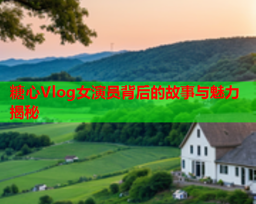 糖心Vlog女演员背后的故事与魅力揭秘
