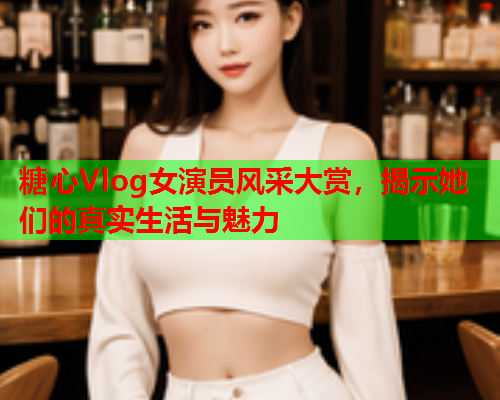 糖心Vlog女演员风采大赏，揭示她们的真实生活与魅力