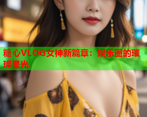 糖心VLOG女神新篇章：娱乐圈的璀璨星光