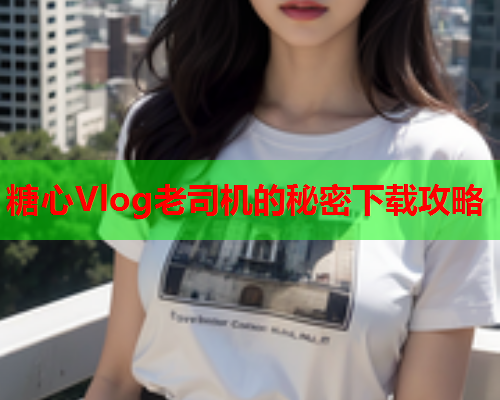 糖心Vlog老司机的秘密下载攻略