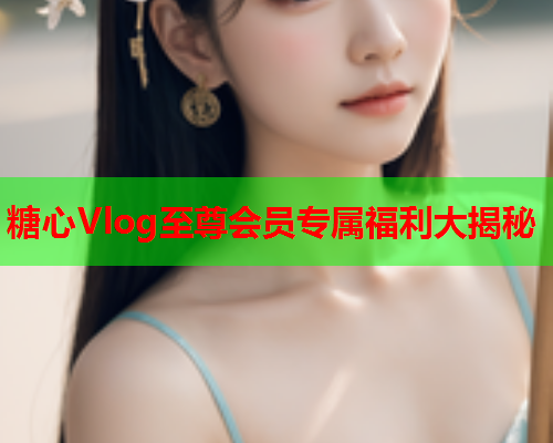 糖心Vlog至尊会员专属福利大揭秘