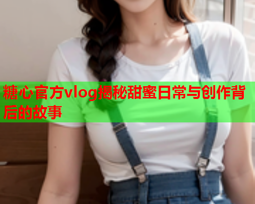 糖心官方vlog揭秘甜蜜日常与创作背后的故事