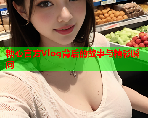 糖心官方Vlog背后的故事与精彩瞬间