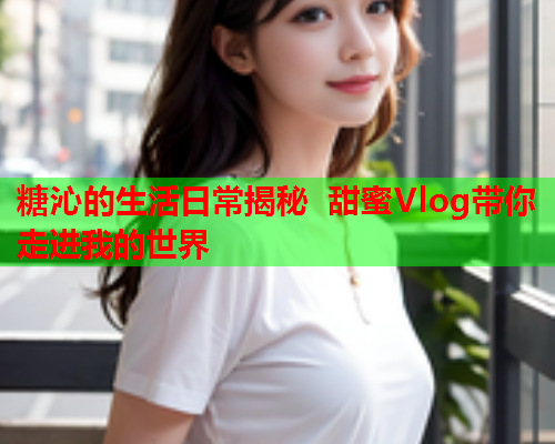 糖沁的生活日常揭秘 甜蜜Vlog带你走进我的世界