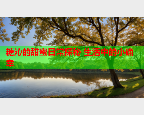 糖沁的甜蜜日常探秘 生活中的小确幸