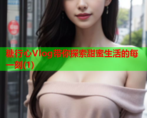 糖行心Vlog带你探索甜蜜生活的每一刻(1)