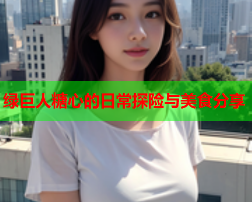 绿巨人糖心的日常探险与美食分享