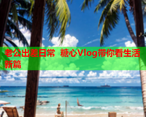 老公出差日常 糖心Vlog带你看生活新篇