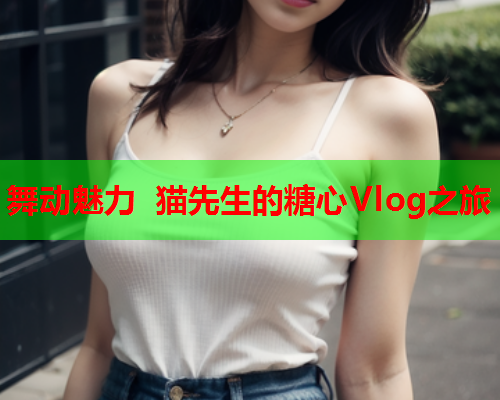 舞动魅力 猫先生的糖心Vlog之旅