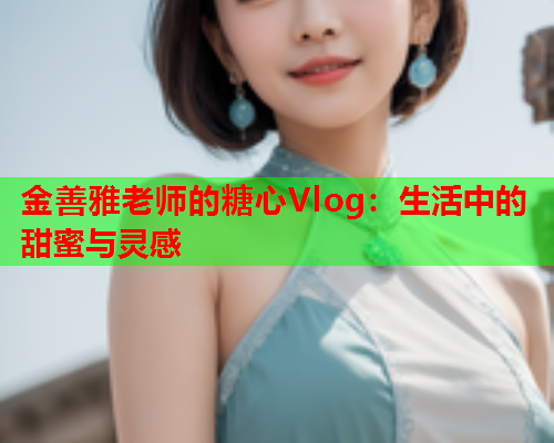金善雅老师的糖心Vlog：生活中的甜蜜与灵感