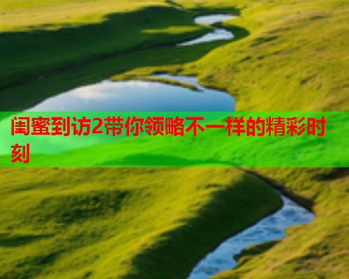 闺蜜到访2带你领略不一样的精彩时刻