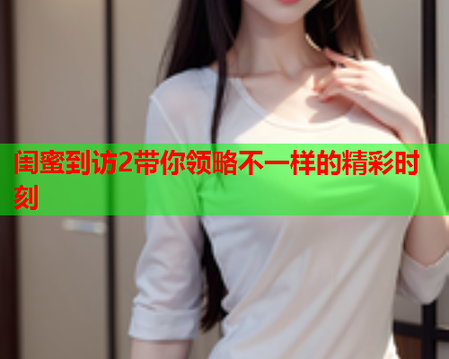 闺蜜到访2带你领略不一样的精彩时刻