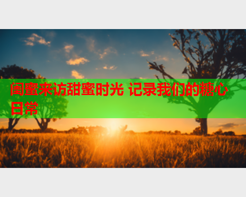 闺蜜来访甜蜜时光 记录我们的糖心日常