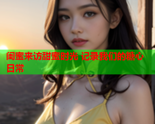 闺蜜来访甜蜜时光 记录我们的糖心日常