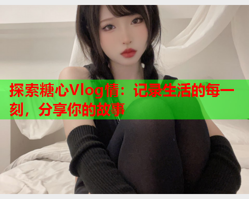 探索糖心Vlog情：记录生活的每一刻，分享你的故事
