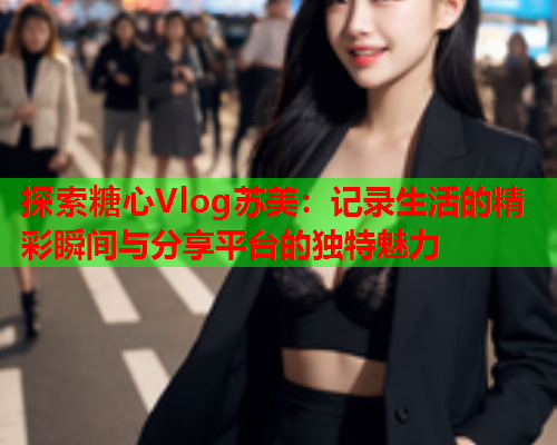 探索糖心Vlog苏美：记录生活的精彩瞬间与分享平台的独特魅力