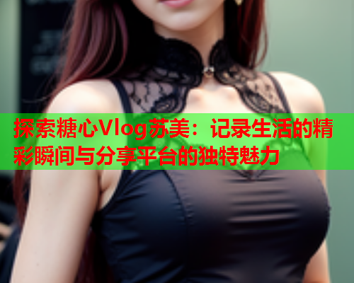 探索糖心Vlog苏美：记录生活的精彩瞬间与分享平台的独特魅力