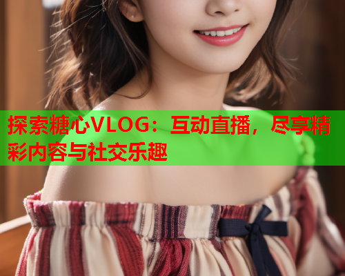 探索糖心VLOG：互动直播，尽享精彩内容与社交乐趣