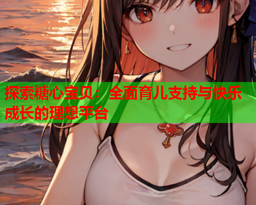探索糖心宝贝：全面育儿支持与快乐成长的理想平台
