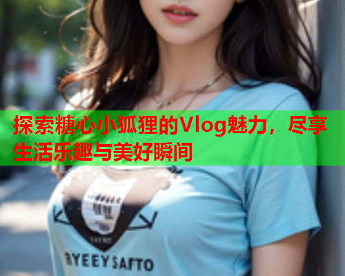 探索糖心小狐狸的Vlog魅力，尽享生活乐趣与美好瞬间