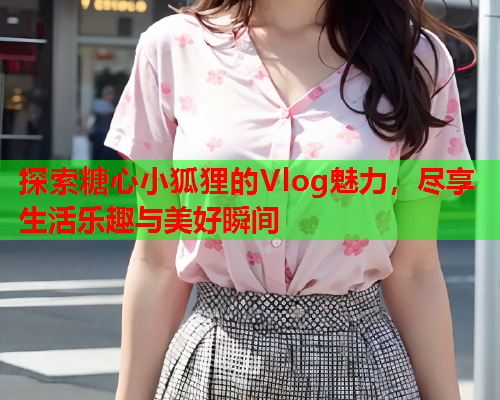 探索糖心小狐狸的Vlog魅力，尽享生活乐趣与美好瞬间