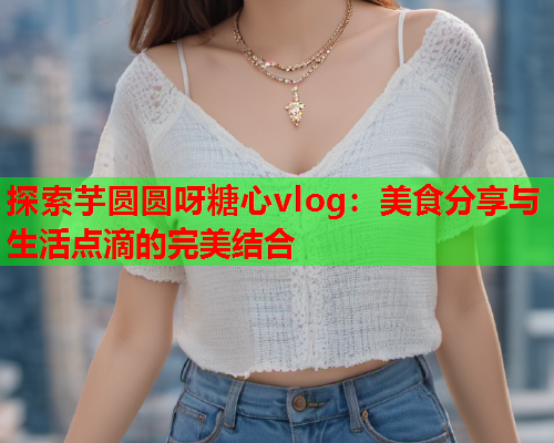 探索芋圆圆呀糖心vlog：美食分享与生活点滴的完美结合