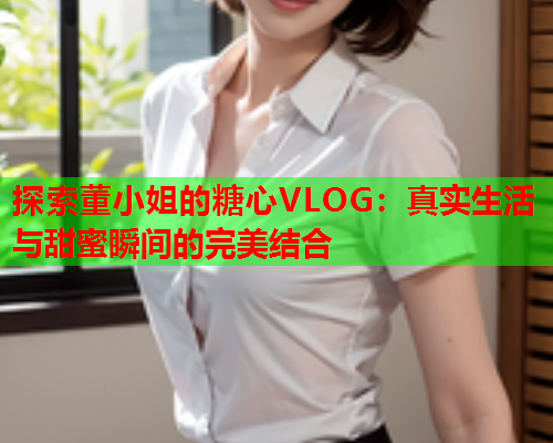 探索董小姐的糖心VLOG：真实生活与甜蜜瞬间的完美结合