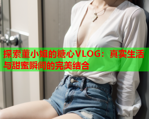 探索董小姐的糖心VLOG：真实生活与甜蜜瞬间的完美结合