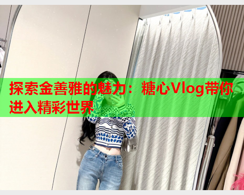 探索金善雅的魅力：糖心Vlog带你进入精彩世界