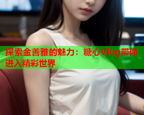 探索金善雅的魅力：糖心Vlog带你进入精彩世界