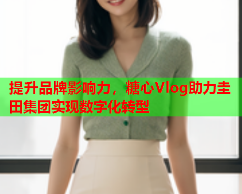 提升品牌影响力，糖心Vlog助力圭田集团实现数字化转型