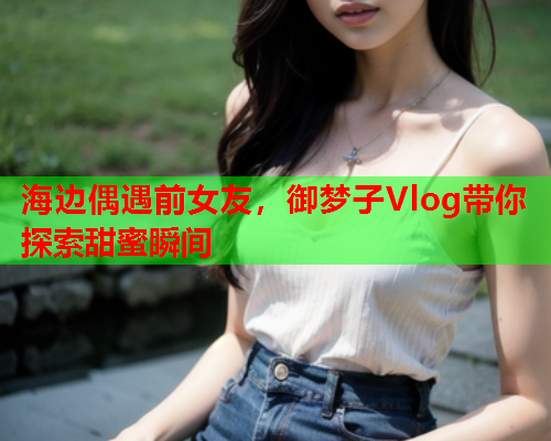 海边偶遇前女友，御梦子Vlog带你探索甜蜜瞬间
