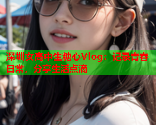 深圳女高中生糖心Vlog：记录青春日常，分享生活点滴