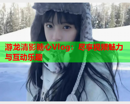 游龙清影糖心Vlog：尽享视频魅力与互动乐趣