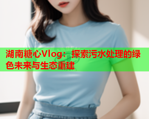 湖南糖心Vlog：探索污水处理的绿色未来与生态重建