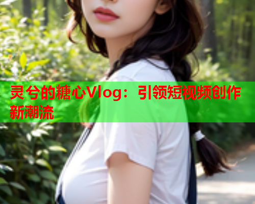 灵兮的糖心Vlog：引领短视频创作新潮流
