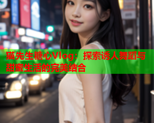 猫先生糖心Vlog：探索诱人舞蹈与甜蜜生活的完美结合