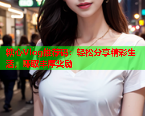 糖心Vlog推荐码：轻松分享精彩生活，赚取丰厚奖励