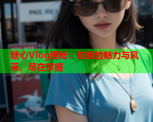 糖心Vlog揭秘：蛇姬的魅力与风采，尽在掌握