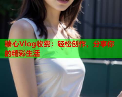 糖心Vlog收费：轻松创作，分享你的精彩生活