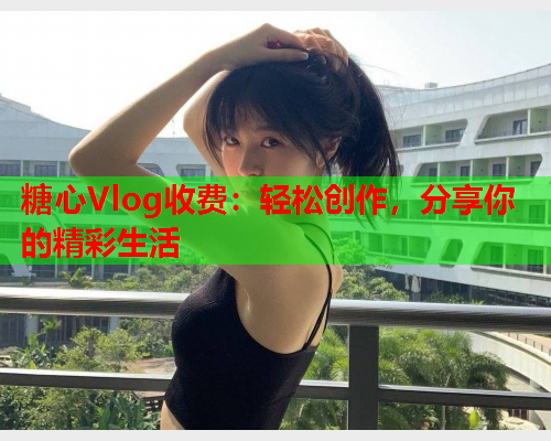 糖心Vlog收费：轻松创作，分享你的精彩生活