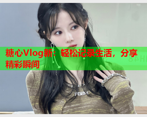 糖心Vlog新：轻松记录生活，分享精彩瞬间