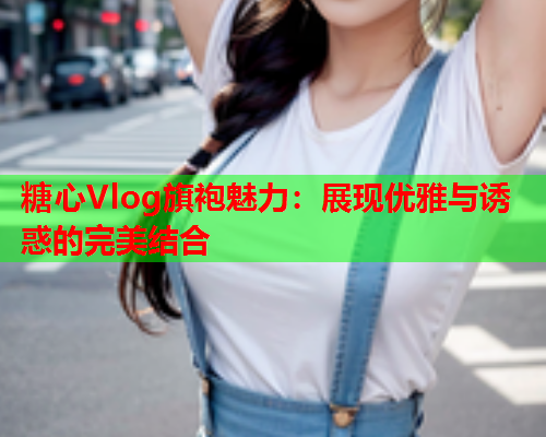 糖心Vlog旗袍魅力：展现优雅与诱惑的完美结合