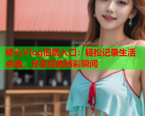 糖心Vlog旧版入口：轻松记录生活点滴，分享你的精彩瞬间
