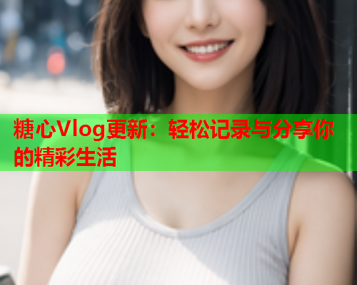 糖心Vlog更新：轻松记录与分享你的精彩生活