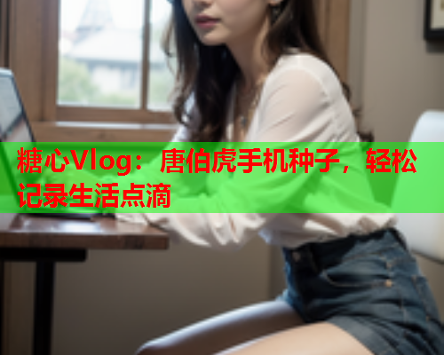 糖心Vlog：唐伯虎手机种子，轻松记录生活点滴